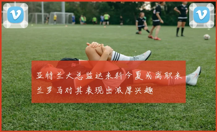 亚特兰大总监达米科今夏或离职米兰罗马对其表现出浓厚兴趣