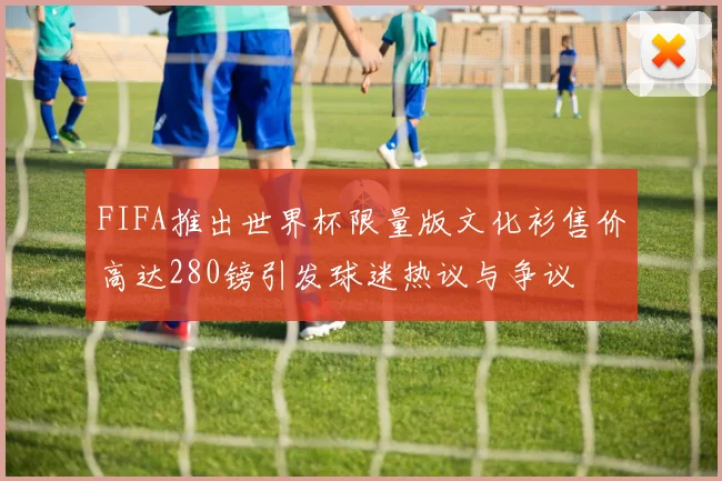 FIFA推出世界杯限量版文化衫售价高达280镑引发球迷热议与争议