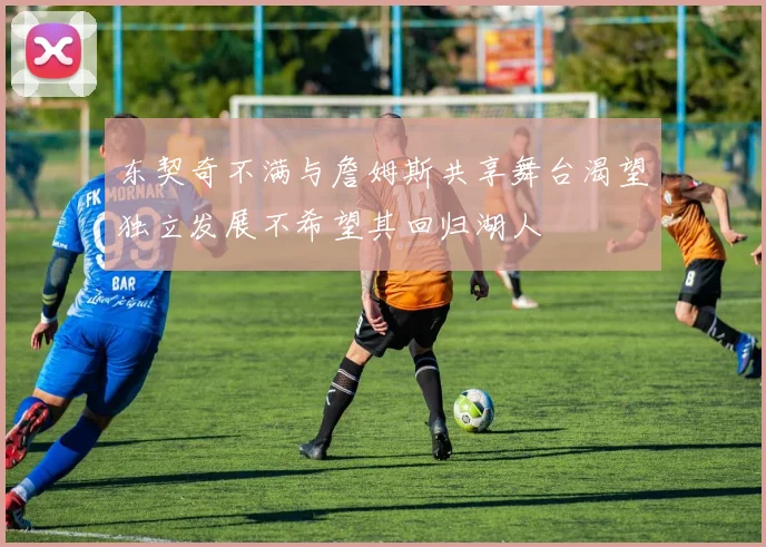 东契奇不满与詹姆斯共享舞台渴望独立发展不希望其回归湖人