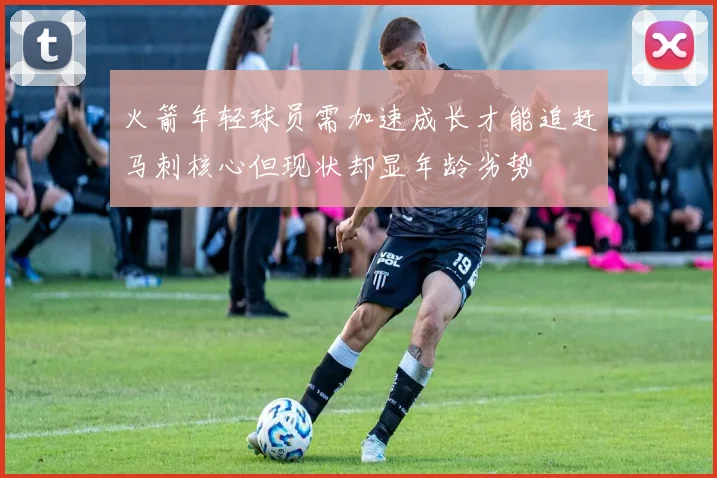 火箭年轻球员需加速成长才能追赶马刺核心但现状却显年龄劣势