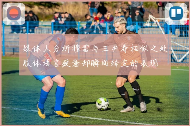 媒体人分析穆雷与三井寿相似之处肢体语言疲惫却瞬间转变的表现