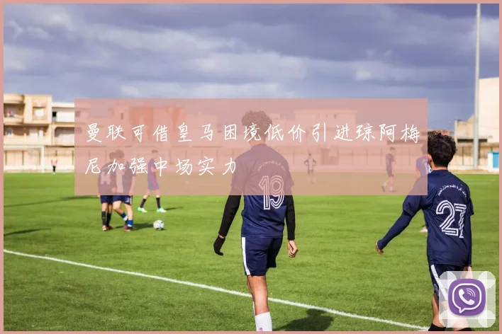 曼联可借皇马困境低价引进琼阿梅尼加强中场实力