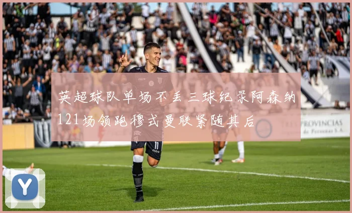 英超球队单场不丢三球纪录阿森纳121场领跑穆式曼联紧随其后