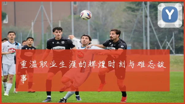 重温职业生涯的辉煌时刻与难忘故事