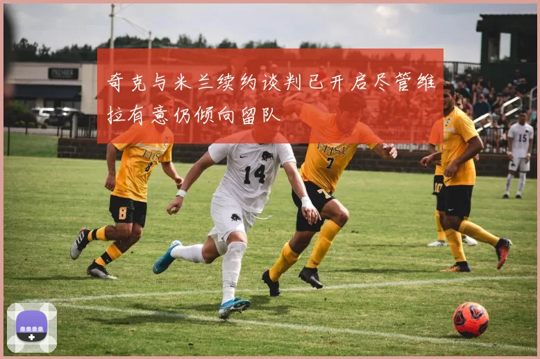 奇克与米兰续约谈判已开启尽管维拉有意仍倾向留队