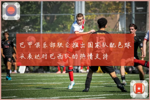 巴甲俱乐部联合推出国家队配色球衣表达对巴西队的热情支持