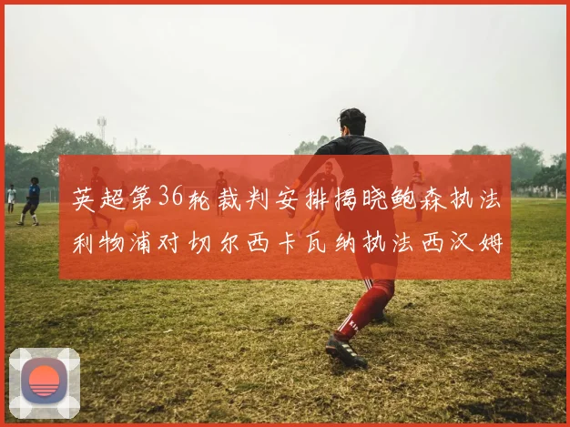 英超第36轮裁判安排揭晓鲍森执法利物浦对切尔西卡瓦纳执法西汉姆对阿森纳